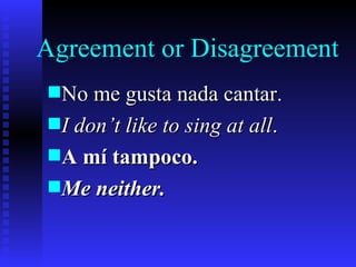 Agreement or Disagreement
s No me gusta nada cantar.
s I don’t like to sing at all.
s A mí tampoco.
s Me neither.
 