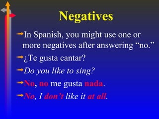 Negatives
ªIn Spanish, you might use one or
 more negatives after answering “no.”
ª¿Te gusta cantar?
ªDo you like to sing?
ªNo, no me gusta nada.
ªNo, I don’t like it at all.
 