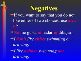 Negatives
ªIf you want to say that you do not
 like either of two choices, use ni…
 ni:
ªNo me gusta ni nadar ni dibujar.
ªI don’t like either swimming or
 drawing.
ªI like neither swimming nor
 drawing.
 