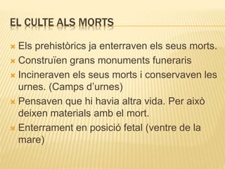 EL CULTE ALS MORTS 
 Els prehistòrics ja enterraven els seus morts. 
 Construïen grans monuments funeraris 
 Incineraven els seus morts i conservaven les 
urnes. (Camps d’urnes) 
 Pensaven que hi havia altra vida. Per això 
deixen materials amb el mort. 
 Enterrament en posició fetal (ventre de la 
mare) 
 