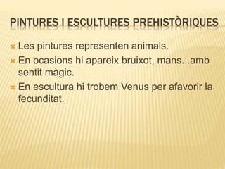PINTURES I ESCULTURES PREHISTÒRIQUES 
 Les pintures representen animals. 
 En ocasions hi apareix bruixot, mans...amb 
sentit màgic. 
 En escultura hi trobem Venus per afavorir la 
fecunditat. 
 