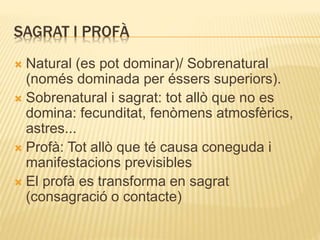 SAGRAT I PROFÀ 
 Natural (es pot dominar)/ Sobrenatural 
(només dominada per éssers superiors). 
 Sobrenatural i sagrat: tot allò que no es 
domina: fecunditat, fenòmens atmosfèrics, 
astres... 
 Profà: Tot allò que té causa coneguda i 
manifestacions previsibles 
 El profà es transforma en sagrat 
(consagració o contacte) 
 