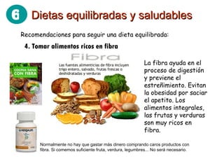 Recomendaciones para seguir una dieta equilibrada: 4. Tomar alimentos ricos en fibra Normalmente no hay que gastar más dinero comprando caros productos con fibra. Si comemos suficiente fruta, verdura, legumbres... No será necesario. La fibra ayuda en el proceso de digestión y previene el estreñimiento. Evitan la obesidad por saciar el apetito. Los alimentos integrales, las frutas y verduras son muy ricos en fibra. Dietas equilibradas y saludables 6 