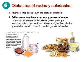 Recomendaciones para seguir una dieta equilibrada: 6. Evitar exceso de alimentos grasos y grasas saturadas A muchos alimentos se les añade grasas para que resulten más sabrosos. Pero debemos vigilar las calorías y no dañar nuestro corazón con las grasas saturadas. Dietas equilibradas y saludables 6 