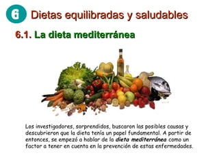 6.1.  La dieta mediterránea Los investigadores, sorprendidos, buscaron las posibles causas y descubrieron que la dieta tenía un papel fundamental. A partir de entonces, se empezó a hablar de la  dieta mediterránea  como un factor a tener en cuenta en la prevención de estas enfermedades.  Dietas equilibradas y saludables 6 