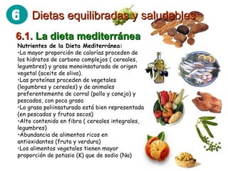 6.1.  La dieta mediterránea Nutrientes de la Dieta Mediterránea: La mayor proporción de calorías proceden de los hidratos de carbono complejos ( cereales, legumbres) y grasa monoinsaturada de origen vegetal (aceite de oliva).  Las proteínas proceden de vegetales (legumbres y cereales) y de animales preferentemente de corral (pollo y conejo) y pescados, con poca grasa  La grasa poliinsaturada está bien representada (en pescados y frutos secos)  Alto contenido en fibra ( cereales integrales, legumbres)  Abundancia de alimentos ricos en antioxidantes (fruta y verdura)  Los alimentos vegetales tienen mayor proporción de potasio (K) que de sodio (Na)  Dietas equilibradas y saludables 6 