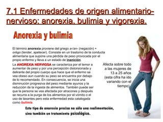 7.1 Enfermedades de origen alimentario-nervioso: anorexia, bulimia y vigorexia. Anorexia y bulimia El término  anorexia  proviene del griego  a -/ an - (negación) +  orégo  (tender, apetecer). Consiste en un trastorno de la conducta alimentaria que supone una pérdida de peso provocada por el propio enfermo y lleva a un estado de  inanición . Afecta sobre todo a las mujeres de 13 a 25 años (esta cifra ha ido variando con el tiempo).   La  ANOREXIA NERVIOSA  se caracteriza por el temor a aumentar de peso y por una percepción distorsionada y delirante del propio cuerpo que hace que el enfermo se vea obeso aun cuando su peso se encuentra por debajo de lo recomendado. En consecuencia, se inicia una disminución progresiva del peso mediante ayunos y la reducción de la ingesta de alimentos. También puede ser que la persona se vea afectada por atracones y después se recurra a la purga de los alimentos por el vómito o el uso de laxantes pero esta enfermedad esta catalogada como  bulimia . Este tipo de anorexia precisa no sólo una realimentación, sino también un tratamiento  psicológico.  