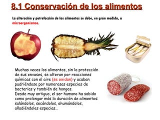 8.1 Conservación de los alimentos La alteración y putrefacción de los alimentos se debe, en gran medida, a  microorganismos. Muchas veces los alimentos, sin la protección de sus envases, se alteran por reacciones químicas con el aire  (se oxidan)  y acaban pudriéndose por numerosas especies de bacterias y también de hongos. Desde muy antiguo, el ser humano ha sabido como prolongar más la duración de alimentos: salándolos, secándolos, ahumándolos, añadiéndoles especias… 