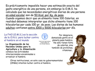 Es prácticamente imposible hacer una estimación exacta del gasto energético de una persona, sin embargo la O.M.S. ha calculado que las necesidades energéticas diarias de una persona  en edad escolar  son de  50 Kcal. por Kg. de peso .  Cuando oigamos decir que un alimento tiene 100 Calorías, en realidad debemos interpretar que dicho alimento tiene 100 kilocalorías por cada 100 gr. de peso. Las dietas de los humanos  adultos  contienen  entre 1000 y 5000 kilocalorías  por día. Por desgracia, demasiada gente en el planeta pasa hambre. No sólo tienen falta de calorías, sino también de proteínas, vitaminas… La Organización de las Naciones Unidas para la Agricultura y la Alimentación  conduce las actividades internacionales encaminadas a erradicar el hambre. La FAO (O.M.S.) es la sección de la O.N.U. para luchar contra el hambre en el mundo Otras instituciones, en este caso no gubernamentales (ONGs) intentan luchar contra el hambre. 