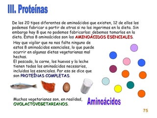 III. Proteínas Aminoácidos 75 De los 20 tipos diferentes de aminoácidos que existen, 12 de ellos los podemos fabricar a partir de otros si no los ingerimos en la dieta. Sin embargo hay 8 que no podemos fabricarlos: debemos tomarlos en la dieta. Estos 8 aminoácidos son los  AMINOÁCIDOS ESENCIALES . Hay que vigilar que no nos falte ninguno de estos 8 aminoácidos esenciales, lo que puede ocurrir en algunas dietas vegetarianas mal hechas. El pescado, la carne, los huevos y la leche tienen todos los aminoácidos necesarios, incluidos los esenciales. Por eso se dice que son  PROTEÍNAS COMPLETAS . Muchos vegetarianos son, en realidad,  OVOLACTOVEGETARIANOS . 