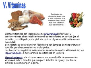 V. Vitaminas Casi todos los alimentos tienen una o más vitaminas. Los alimentos frescos son más ricos vitaminas que las conservas. Ciertas vitaminas son ingeridas como  provitaminas  (inactivas) y posteriormente el metabolismo animal las transforma en activas (en el intestino, en el hígado, en la piel, etc..), tras alguna modificación en sus moléculas. Son sustancias que se alteran fácilmente por cambios de temperatura y también por almacenamientos prolongados. Los trastornos orgánicos más comunes en relación con las vitaminas son las Hipovitaminosis , si hay carencia de vitaminas en la dieta. Hipervitaminosis : si existe un exceso por acumulación de una o varias vitaminas, sobre todo las que son poco solubles en agua y, por tanto, difíciles de eliminar por la orina.  