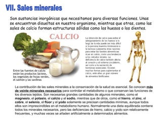 VII. Sales minerales Son sustancias inorgánicas que necesitamos para diversas funciones. Unas se encuentran disueltas en nuestro organismo, mientras que otras, como las sales de calcio forman estructuras sólidas como los huesos o los dientes. La contribución de las sales minerales a la conservación de la salud es esencial. Se conocen  más de veinte minerales necesarios  para controlar el metabolismo o que conservan las funciones de los diversos tejidos. Son necesarias grandes cantidades de algunos minerales, como el  magnesio , el  potasio , el  calcio  y el  sodio , mientras que de otros, como el  hierro , el  zinc , el  cobre , el  selenio , el  flúor  y el  yodo  solamente se precisan cantidades mínimas, aunque todos ellos son imprescindibles en el metabolismo humano. Normalmente una dieta equilibrada contiene todos los minerales necesarios, pero las deficiencias de hierro, calcio y yodo son relativamente frecuentes, y muchas veces se añaden artificialmente a determinados alimentos.  
