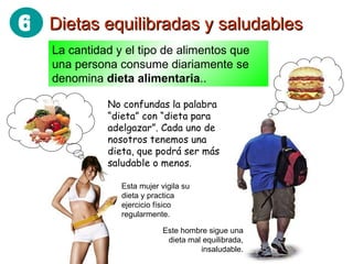 Dietas equilibradas y saludables La cantidad y el tipo de alimentos que una persona consume diariamente se denomina  dieta alimentaria .. No confundas la palabra “dieta” con “dieta para adelgazar”. Cada uno de nosotros tenemos una dieta, que podrá ser más saludable o menos. Este hombre sigue una dieta mal equilibrada, insaludable. Esta mujer vigila su dieta y practica ejercicio físico regularmente. 6 