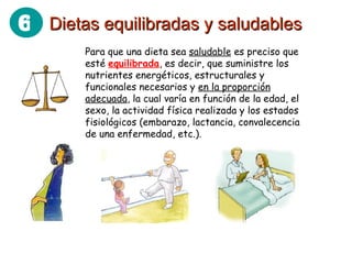 Para que una dieta sea  saludable  es preciso que esté  equilibrada , es decir, que suministre los nutrientes energéticos, estructurales y funcionales necesarios y  en la proporción adecuada , la cual varía en función de la edad, el sexo, la actividad física realizada y los estados fisiológicos (embarazo, lactancia, convalecencia de una enfermedad, etc.). Dietas equilibradas y saludables 6 