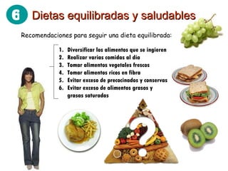 Recomendaciones para seguir una dieta equilibrada: Dietas equilibradas y saludables 6 Diversificar los alimentos que se ingieren Realizar varias comidas al día Tomar alimentos vegetales frescos Tomar alimentos ricos en fibra Evitar exceso de precocinados y conservas Evitar exceso de alimentos grasos y grasas saturadas 