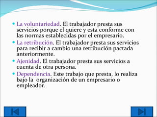 La voluntariedad . El trabajador presta sus servicios porque el quiere y esta conforme con las normas establecidas por el empresario. La retribución . El trabajador presta sus servicios para recibir a cambio una retribución pactada anteriormente. Ajenidad . El trabajador presta sus servicios a cuenta de otra persona.  Dependencia . Este trabajo que presta, lo realiza bajo la  organización de un empresario o empleador. 