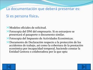 La documentación que deberá presentar es: Si es persona física . Modelo s  oficial es  de solicitud.  Fotocopia del DNI del empresario. Si es extranjero se presentará el pasaporte o documento similar. Fotocopia del Impuesto de Actividades Económicas. Documento de Declaración respecto a la protección de los accidentes de trabajo, así como la cobertura de la prestación económica por incapacidad temporal, haciendo constar la Entidad Gestora o colaboradora por la que opta 