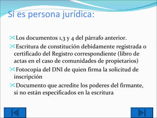 Si es persona jurídica: Los documentos 1,3 y 4 del párrafo anterior. Escritura de constitución debidamente registrada o certificado del Registro correspondiente (libro de actas en el caso de comunidades de propietarios) Fotocopia del DNI de quien firma la solicitud de inscripción Documento que acredite los poderes del firmante, si no están especificados en la escritura 