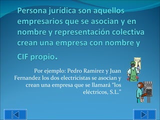 Por ejemplo: Pedro Ramirez y Juan Fernandez los dos electricistas se asocian y crean una empresa que se llamará “los eléctricos, S.L.” 