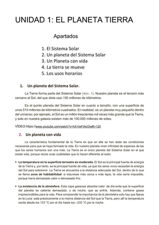 UNIDAD 1: EL PLANETA TIERRA
Apartados
1. El Sistema Solar
2. Un planeta del Sistema Solar
3. Un Planeta con vida
4. La tierra se mueve
5. Los usos horarios
1. Un planeta del Sistema Solar.
La Tierra forma parte del Sistema Solar (doc. 1). Nuestro planeta es el tercero más
cercano al Sol, del que dista casi 150 millones de kilómetros.
Es el quinto planeta del Sistema Solar en cuanto a tamaño, con una superficie de
unos 510 millones de kilómetros cuadrados. En realidad, es un planeta muy pequeño dentro
del universo; por ejemplo, el Sol es un millón trescientas mil veces más grande que la Tierra,
y solo en nuestra galaxia existen más de 100.000 millones de soles.
VÍDEO:https://www.youtube.com/watch?v=hX-hwFtAcOw#t=120
2. Un planeta con vida
La característica fundamental de la Tierra es que en ella se han dado las condiciones
necesarias para que se haya formado la vida. En nuestro planeta viven infinidad de especies de las
que los seres humanos son una más. La Tierra es el único planeta del Sistema Solar en el que
existe vida, porque reúne unas cualidades que lo hacen diferente al resto:
• La temperatura en la superficie terrestre es moderada. El Sol es la principal fuente de energía
de la Tierra y, por tanto, es la principal fuente de vida, ya que los seres vivos necesitan la energía
del Sol para sobrevivir. La Tierra se encuentra a la distancia adecuada del Sol, dentro de lo que
se llama zona de habitabilidad: si estuviese más cerca o más lejos, la vida sería imposible,
porque haría demasiado calor o demasiado frío.
• La existencia de la atmósfera. Esta capa gaseosa absorbe calor: de día evita que la superficie
del planeta se caliente demasiado, y de noche, que se enfríe. Además, contiene gases
imprescindibles para la vida. Para comprender la importancia de la atmósfera solo hay que fijarse
en la Luna: está prácticamente a la misma distancia del Sol que la Tierra, pero allí la temperatura
oscila desde los 123 °C por el día hasta los –233 °C por la noche.
 