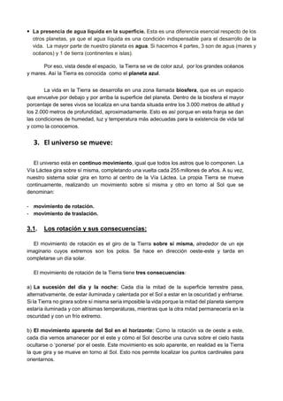 • La presencia de agua líquida en la superficie. Esta es una diferencia esencial respecto de los
otros planetas, ya que el agua líquida es una condición indispensable para el desarrollo de la
vida. La mayor parte de nuestro planeta es agua. Si hacemos 4 partes, 3 son de agua (mares y
océanos) y 1 de tierra (continentes e islas).
Por eso, vista desde el espacio, la Tierra se ve de color azul, por los grandes océanos
y mares. Así la Tierra es conocida como el planeta azul.
La vida en la Tierra se desarrolla en una zona llamada biosfera, que es un espacio
que envuelve por debajo y por arriba la superficie del planeta. Dentro de la biosfera el mayor
porcentaje de seres vivos se localiza en una banda situada entre los 3.000 metros de altitud y
los 2.000 metros de profundidad, aproximadamente. Esto es así porque en esta franja se dan
las condiciones de humedad, luz y temperatura más adecuadas para la existencia de vida tal
y como la conocemos.
3. El universo se mueve:
El universo está en continuo movimiento, igual que todos los astros que lo componen. La
Vía Láctea gira sobre sí misma, completando una vuelta cada 255 millones de años. A su vez,
nuestro sistema solar gira en torno al centro de la Vía Láctea. La propia Tierra se mueve
continuamente, realizando un movimiento sobre sí misma y otro en torno al Sol que se
denominan:
- movimiento de rotación.
- movimiento de traslación.
3.1. Los rotación y sus consecuencias:
El movimiento de rotación es el giro de la Tierra sobre sí misma, alrededor de un eje
imaginario cuyos extremos son los polos. Se hace en dirección oeste-este y tarda en
completarse un día solar.
El movimiento de rotación de la Tierra tiene tres consecuencias:
a) La sucesión del día y la noche: Cada día la mitad de la superficie terrestre pasa,
alternativamente, de estar iluminada y calentada por el Sol a estar en la oscuridad y enfriarse.
Si la Tierra no girara sobre sí misma sería imposible la vida porque la mitad del planeta siempre
estaría iluminada y con altísimas temperaturas, mientras que la otra mitad permanecería en la
oscuridad y con un frío extremo.
b) El movimiento aparente del Sol en el horizonte: Como la rotación va de oeste a este,
cada día vemos amanecer por el este y cómo el Sol describe una curva sobre el cielo hasta
ocultarse o ‘ponerse’ por el oeste. Este movimiento es solo aparente, en realidad es la Tierra
la que gira y se mueve en torno al Sol. Esto nos permite localizar los puntos cardinales para
orientarnos.
 