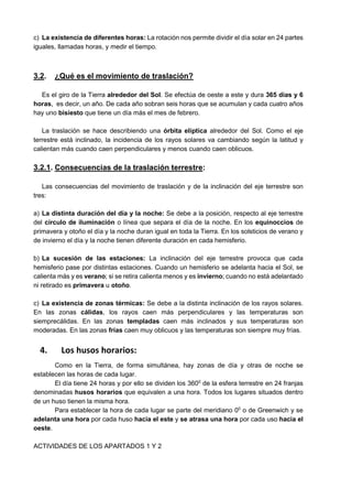 c) La existencia de diferentes horas: La rotación nos permite dividir el día solar en 24 partes
iguales, llamadas horas, y medir el tiempo.
3.2. ¿Qué es el movimiento de traslación?
Es el giro de la Tierra alrededor del Sol. Se efectúa de oeste a este y dura 365 días y 6
horas, es decir, un año. De cada año sobran seis horas que se acumulan y cada cuatro años
hay uno bisiesto que tiene un día más el mes de febrero.
La traslación se hace describiendo una órbita elíptica alrededor del Sol. Como el eje
terrestre está inclinado, la incidencia de los rayos solares va cambiando según la latitud y
calientan más cuando caen perpendiculares y menos cuando caen oblicuos.
3.2.1. Consecuencias de la traslación terrestre:
Las consecuencias del movimiento de traslación y de la inclinación del eje terrestre son
tres:
a) La distinta duración del día y la noche: Se debe a la posición, respecto al eje terrestre
del círculo de iluminación o línea que separa el día de la noche. En los equinoccios de
primavera y otoño el día y la noche duran igual en toda la Tierra. En los solsticios de verano y
de invierno el día y la noche tienen diferente duración en cada hemisferio.
b) La sucesión de las estaciones: La inclinación del eje terrestre provoca que cada
hemisferio pase por distintas estaciones. Cuando un hemisferio se adelanta hacia el Sol, se
calienta más y es verano; si se retira calienta menos y es invierno; cuando no está adelantado
ni retirado es primavera u otoño.
c) La existencia de zonas térmicas: Se debe a la distinta inclinación de los rayos solares.
En las zonas cálidas, los rayos caen más perpendiculares y las temperaturas son
siemprecálidas. En las zonas templadas caen más inclinados y sus temperaturas son
moderadas. En las zonas frías caen muy oblicuos y las temperaturas son siempre muy frías.
4. Los husos horarios:
Como en la Tierra, de forma simultánea, hay zonas de día y otras de noche se
establecen las horas de cada lugar.
El día tiene 24 horas y por ello se dividen los 3600
de la esfera terrestre en 24 franjas
denominadas husos horarios que equivalen a una hora. Todos los lugares situados dentro
de un huso tienen la misma hora.
Para establecer la hora de cada lugar se parte del meridiano 00
o de Greenwich y se
adelanta una hora por cada huso hacia el este y se atrasa una hora por cada uso hacia el
oeste.
ACTIVIDADES DE LOS APARTADOS 1 Y 2
 