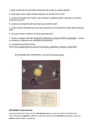 1.¿Qué condiciones han permitido el desarrollo de la vida en nuestro planeta?
2. ¿Qué lugar ocupa nuestro planeta respecto a la cercanía con el Sol?
3. ¿Cuál es el tamaño de la Tierra? ¿Se considera un planeta grande o pequeño en tamaño?
¿Cuál es el motivo?
4. ¿Cuál es la principal fuente de energía que permite la vida?
5. ¿Cómo actúa la atmósfera para que las condiciones en el planeta tierra sean óptimas apea la
vida?
6. ¿Por qué motivos es llama a la Tierra el planeta Azul?
7. Vamos a la página web:http://conteni2.educarex.es/mats/14391/contenido/ . Vemos
su contenido y realizamos las actividades de evaluación
8. Los planetas del Sistema Solar:
http://www.juanjoromero.es/eso/1eso/jquiz_planetas_sistema_solar.htm
ACTIVIDADES DEL APARTADO 3 (se da en fotocopia aparte)
ACTIVIDAD: Husos horarios
Los husos horarios son cada uno de los 24 sectores esféricos en que se divide la superficie de la
Tierra. Resultan de repartir los 360º de la esfera terrestre entre las 24 horas que invierte en dar una
vuelta completa sobre su propio eje.
 