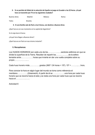 3- Si un partido de fútbol de la selección de España se juega en Ecuador a las 22 horas. ¿A qué
hora se transmite por TV en las siguientes ciudades?
Buenos Aires: Madrid: México: Roma:
Tokio: Brasilia:
4. Si una familia sale de París a las 6 horas, con destino a Buenos Aires:
¿Qué hora es en ese momento en la capital de Argentina?
Si el viaje dura 6 horas:
¿A qué hora llegan a Buenos Aires?
¿Qué hora es en París en ese mismo instante?
5. Recopilamos:
Los HUSOS HORARIOS son cada uno de los……………..….sectores esféricos en que se
divide la superficie de la Tierra. Resultan de repartir los………….…….de la esfera
terrestre entre……….………horas que invierte en dar una vuelta completa sobre su
propio………………..…
Cada huso horario mide…………….grados (360º / 24 horas = 15º). 15º = ………..….hora.
Para conocer la hora en algún lugar del mundo se toma como referencia el
meridiano…………….(Greenwich). A partir de él se ………………una hora por cada huso
horario que se recorra hacia el este y se resta una hora por cada huso que se recorra
hacia el …………………
Actividad 6
 