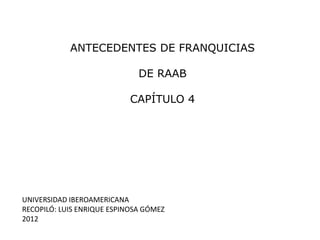 ANTECEDENTES DE FRANQUICIAS

                              DE RAAB

                            CAPÍTULO 4




UNIVERSIDAD IBEROAMERICANA
RECOPILÓ: LUIS ENRIQUE ESPINOSA GÓMEZ
2012
 