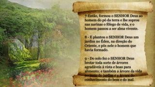7-Então, formou o SENHOR Deus ao
homem do pó da terra e lhe soprou
nas narinas o fôlego de vida, e o
homem passou a ser alma vivente.
8 - E plantou o SENHOR Deus um
jardim no Éden, na direção do
Oriente, e pôs nele o homem que
havia formado.
9 - Do solo fez o SENHOR Deus
brotar toda sorte de árvores
agradáveis à vista e boas para
alimento; e também a árvore da vida
no meio do jardim e a árvore do
conhecimento do bem e do mal.
 
