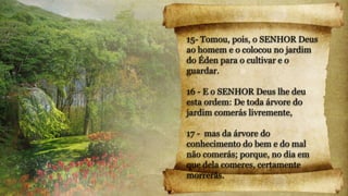 15- Tomou, pois, o SENHOR Deus
ao homem e o colocou no jardim
do Éden para o cultivar e o
guardar.
16 - E o SENHOR Deus lhe deu
esta ordem: De toda árvore do
jardim comerás livremente,
17 - mas da árvore do
conhecimento do bem e do mal
não comerás; porque, no dia em
que dela comeres, certamente
morrerás.
 