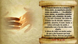 “O homem deveria ter a imagem de
Deus, tanto na aparência exterior
como no caráter. […] As afeições
eram puras; os apetites e paixões
estavam sob o domínio da razão.
[…] Ao sair o homem das mãos do
Criador era de elevada estatura e
perfeita simetria. O rosto trazia a
rubra coloração da saúde, e
resplendia com a luz da vida e com
alegria.
A altura de Adão era muito maior
do que a dos homens que hoje
habitam a Terra. Eva era um pouco
menor em estatura; […]”
(EGW, PP, p. 18).
 