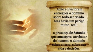 Adão e Eva foram
entregues o domínio
sobre todo ser criado.
Mas havia um perigo
muito real:
a presença de Satanás
que ameaçava arrebatar
do homem o domínio
sobre a terra, sobre sua
vida e decisões.
 
