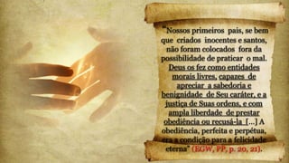 “Nossos primeiros pais, se bem
que criados inocentes e santos,
não foram colocados fora da
possibilidade de praticar o mal.
Deus os fez como entidades
morais livres, capazes de
apreciar a sabedoria e
benignidade de Seu caráter, e a
justiça de Suas ordens, e com
ampla liberdade de prestar
obediência ou recusá-la […] A
obediência, perfeita e perpétua,
era a condição para a felicidade
eterna” (EGW, PP, p. 20, 21).
 