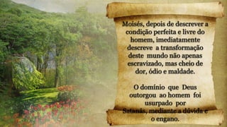 Moisés, depois de descrever a
condição perfeita e livre do
homem, imediatamente
descreve a transformação
deste mundo não apenas
escravizado, mas cheio de
dor, ódio e maldade.
O domínio que Deus
outorgou ao homem foi
usurpado por
Satanás, mediante a dúvida e
o engano.
 