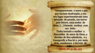 “Desapareceram o amor e paz
que haviam desfrutado, e em
seu lugar experimentavam uma
intuição de pecado, um terror
pelo futuro, uma nudez de
alma. […] Satanás exultou com
seu êxito.
Tinha tentado a mulher a
desconfiar do amor de Deus, a
duvidar de Sua sabedoria, e a
transgredir a Sua lei e, por meio
dela, ocasionara a derrota de
Adão.”
(EGW, PP, p. 28, 30).
 