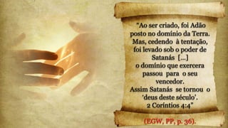 “Ao ser criado, foi Adão
posto no domínio da Terra.
Mas, cedendo à tentação,
foi levado sob o poder de
Satanás […]
o domínio que exercera
passou para o seu
vencedor.
Assim Satanás se tornou o
‘deus deste século’.
2 Coríntios 4:4”
(EGW, PP, p. 36).
 