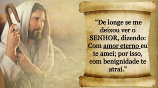 “De longe se me
deixou ver o
SENHOR, dizendo:
Com amor eterno eu
te amei; por isso,
com benignidade te
atraí.”
 