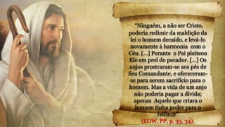 “Ninguém, a não ser Cristo,
poderia redimir da maldição da
lei o homem decaído, e levá-lo
novamente à harmonia com o
Céu. […] Perante o Pai pleiteou
Ele em prol do pecador. […] Os
anjos prostraram-se aos pés de
Seu Comandante, e ofereceram-
se para serem sacrifício para o
homem. Mas a vida de um anjo
não poderia pagar a dívida;
apenas Aquele que criara o
homem tinha poder para o
redimir”
(EGW, PP, p. 33, 34).
 