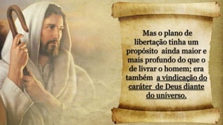 Mas o plano de
libertação tinha um
propósito ainda maior e
mais profundo do que o
de livrar o homem; era
também a vindicação do
caráter de Deus diante
do universo.
 