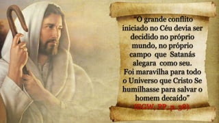 “O grande conflito
iniciado no Céu devia ser
decidido no próprio
mundo, no próprio
campo que Satanás
alegara como seu.
Foi maravilha para todo
o Universo que Cristo Se
humilhasse para salvar o
homem decaído”
(EGW, PP, p. 38).
 