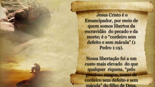 Jesus Cristo é o
Emancipador, por meio de
quem somos libertos da
escravidão do pecado e da
morte; é o “cordeiro sem
defeito e sem mácula” (1
Pedro 1:19).
Nossa libertação foi a um
custo mais elevado do que
qualquer riqueza, “pelo
precioso sangue, como de
cordeiro sem defeito e sem
mácula” do filho de Deus.
 