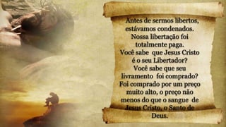 Antes de sermos libertos,
estávamos condenados.
Nossa libertação foi
totalmente paga.
Você sabe que Jesus Cristo
é o seu Libertador?
Você sabe que seu
livramento foi comprado?
Foi comprado por um preço
muito alto, o preço não
menos do que o sangue de
Jesus Cristo, o Santo de
Deus.
 