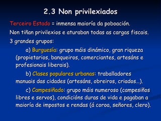 2.2 Os privilexiados NOBREZA - 2-3 %  da poboación. - Propietaria das terras. - Privilexios: non “traballar”, acceso a altos cargos e sobre todo exención de impostos e dereitos señoriais. - 2 grandes tipos: Alta e baixa (fidalgos). CLERO - 1% da poboación. - Propietario de terras e inmuebles urbanos. - Privilexios: case os mesmos que a nobreza e décimo. - 2 grandes tipos: Alto (abades, bispos) e baixo (monxes, sacerdotes). 