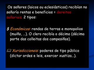 Dividido en 2 partes:    Reserva señorial : explotada directamente polo señor. Tamén fornos, forxa, muiño, … polos que tiñan que pagar os campesiños.   Mansos :  parcelas traballadas por campesiños (homes libres ou servos) a cambio de pago. 