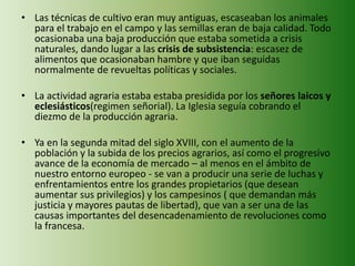 • Las técnicas de cultivo eran muy antiguas, escaseaban los animales 
para el trabajo en el campo y las semillas eran de baja calidad. Todo 
ocasionaba una baja producción que estaba sometida a crisis 
naturales, dando lugar a las crisis de subsistencia: escasez de 
alimentos que ocasionaban hambre y que iban seguidas 
normalmente de revueltas políticas y sociales. 
• La actividad agraria estaba estaba presidida por los señores laicos y 
eclesiásticos(regimen señorial). La Iglesia seguía cobrando el 
diezmo de la producción agraria. 
• Ya en la segunda mitad del siglo XVIII, con el aumento de la 
población y la subida de los precios agrarios, así como el progresivo 
avance de la economía de mercado – al menos en el ámbito de 
nuestro entorno europeo - se van a producir una serie de luchas y 
enfrentamientos entre los grandes propietarios (que desean 
aumentar sus privilegios) y los campesinos ( que demandan más 
justicia y mayores pautas de libertad), que van a ser una de las 
causas importantes del desencadenamiento de revoluciones como 
la francesa. 
 