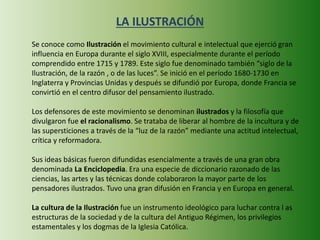 LA ILUSTRACIÓN 
Se conoce como Ilustración el movimiento cultural e intelectual que ejerció gran 
influencia en Europa durante el siglo XVIII, especialmente durante el período 
comprendido entre 1715 y 1789. Este siglo fue denominado también “siglo de la 
Ilustración, de la razón , o de las luces”. Se inició en el período 1680-1730 en 
Inglaterra y Provincias Unidas y después se difundió por Europa, donde Francia se 
convirtió en el centro difusor del pensamiento ilustrado. 
Los defensores de este movimiento se denominan ilustrados y la filosofía que 
divulgaron fue el racionalismo. Se trataba de liberar al hombre de la incultura y de 
las supersticiones a través de la “luz de la razón” mediante una actitud intelectual, 
crítica y reformadora. 
Sus ideas básicas fueron difundidas esencialmente a través de una gran obra 
denominada La Enciclopedia. Era una especie de diccionario razonado de las 
ciencias, las artes y las técnicas donde colaboraron la mayor parte de los 
pensadores ilustrados. Tuvo una gran difusión en Francia y en Europa en general. 
La cultura de la Ilustración fue un instrumento ideológico para luchar contra l as 
estructuras de la sociedad y de la cultura del Antiguo Régimen, los privilegios 
estamentales y los dogmas de la Iglesia Católica. 
 