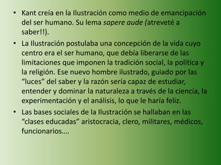 • Kant creía en la Ilustración como medio de emancipación 
del ser humano. Su lema sapere aude (atreveté a 
saber!!). 
• La Ilustración postulaba una concepción de la vida cuyo 
centro era el ser humano, que debía liberarse de las 
limitaciones que imponen la tradición social, la política y 
la religión. Ese nuevo hombre ilustrado, guiado por las 
“luces” del saber y la razón sería capaz de estudiar, 
entender y dominar la naturaleza a través de la ciencia, la 
experimentación y el análisis, lo que le haría feliz. 
• Las bases sociales de la Ilustración se hallaban en las 
“clases educadas” aristocracia, clero, militares, médicos, 
funcionarios…. 
 