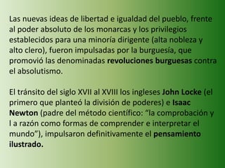 Las nuevas ideas de libertad e igualdad del pueblo, frente 
al poder absoluto de los monarcas y los privilegios 
establecidos para una minoría dirigente (alta nobleza y 
alto clero), fueron impulsadas por la burguesía, que 
promovió las denominadas revoluciones burguesas contra 
el absolutismo. 
El tránsito del siglo XVII al XVIII los ingleses John Locke (el 
primero que planteó la división de poderes) e Isaac 
Newton (padre del método científico: “la comprobación y 
l a razón como formas de comprender e interpretar el 
mundo”), impulsaron definitivamente el pensamiento 
ilustrado. 
 