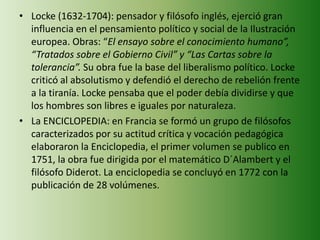 • Locke (1632-1704): pensador y filósofo inglés, ejerció gran 
influencia en el pensamiento político y social de la Ilustración 
europea. Obras: “El ensayo sobre el conocimiento humano”, 
“Tratados sobre el Gobierno Civil” y “Las Cartas sobre la 
tolerancia”. Su obra fue la base del liberalismo político. Locke 
criticó al absolutismo y defendió el derecho de rebelión frente 
a la tiranía. Locke pensaba que el poder debía dividirse y que 
los hombres son libres e iguales por naturaleza. 
• La ENCICLOPEDIA: en Francia se formó un grupo de filósofos 
caracterizados por su actitud crítica y vocación pedagógica 
elaboraron la Enciclopedia, el primer volumen se publico en 
1751, la obra fue dirigida por el matemático D´Alambert y el 
filósofo Diderot. La enciclopedia se concluyó en 1772 con la 
publicación de 28 volúmenes. 
 